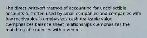 The direct write-off method of accounting for uncollectible accounts a.is often used by small companies and companies with few receivables b.emphasizes cash realizable value c.emphasizes balance sheet relationships d.emphasizes the matching of expenses with revenues