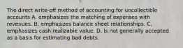 The direct write-off method of accounting for uncollectible accounts A. emphasizes the matching of expenses with revenues. B. emphasizes balance sheet relationships. C. emphasizes cash realizable value. D. is not generally accepted as a basis for estimating bad debts.