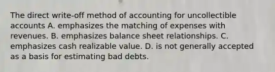 The direct write-off method of accounting for uncollectible accounts A. emphasizes the matching of expenses with revenues. B. emphasizes balance sheet relationships. C. emphasizes cash realizable value. D. is not generally accepted as a basis for estimating bad debts.