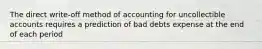 The direct write-off method of accounting for uncollectible accounts requires a prediction of bad debts expense at the end of each period