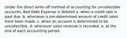 Under the direct write-off method of accounting for uncollectible accounts, Bad Debt Expense is debited a. when a credit sale is past due. b. whenever a pre-determined amount of credit sales have been made. c. when an account is determined to be uncollectible. d. whenever sales revenue is recorded. e. at the end of each accounting period.