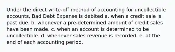 Under the direct write-off method of accounting for uncollectible accounts, Bad Debt Expense is debited a. when a credit sale is past due. b. whenever a pre-determined amount of credit sales have been made. c. when an account is determined to be uncollectible. d. whenever sales revenue is recorded. e. at the end of each accounting period.