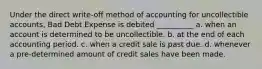 Under the direct write-off method of accounting for uncollectible accounts, Bad Debt Expense is debited __________ a. when an account is determined to be uncollectible. b. at the end of each accounting period. c. when a credit sale is past due. d. whenever a pre-determined amount of credit sales have been made.