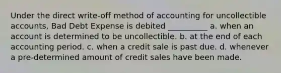 Under the direct write-off method of accounting for uncollectible accounts, Bad Debt Expense is debited __________ a. when an account is determined to be uncollectible. b. at the end of each accounting period. c. when a credit sale is past due. d. whenever a pre-determined amount of credit sales have been made.