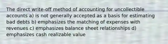 The direct write-off method of accounting for uncollectible accounts a) is not generally accepted as a basis for estimating bad debts b) emphasizes the matching of expenses with revenues c) emphasizes balance sheet relationships d) emphasizes cash realizable value