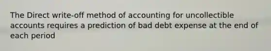 The Direct write-off method of accounting for uncollectible accounts requires a prediction of bad debt expense at the end of each period