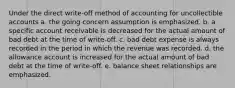 Under the direct write-off method of accounting for uncollectible accounts a. the going concern assumption is emphasized. b. a specific account receivable is decreased for the actual amount of bad debt at the time of write-off. c. bad debt expense is always recorded in the period in which the revenue was recorded. d. the allowance account is increased for the actual amount of bad debt at the time of write-off. e. balance sheet relationships are emphasized.