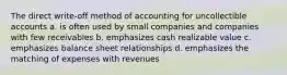 The direct write-off method of accounting for uncollectible accounts a. is often used by small companies and companies with few receivables b. emphasizes cash realizable value c. emphasizes balance sheet relationships d. emphasizes the matching of expenses with revenues