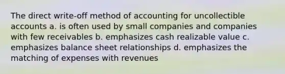 The direct write-off method of accounting for uncollectible accounts a. is often used by small companies and companies with few receivables b. emphasizes cash realizable value c. emphasizes balance sheet relationships d. emphasizes the matching of expenses with revenues