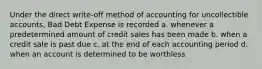 Under the direct write-off method of accounting for uncollectible accounts, Bad Debt Expense is recorded a. whenever a predetermined amount of credit sales has been made b. when a credit sale is past due c. at the end of each accounting period d. when an account is determined to be worthless