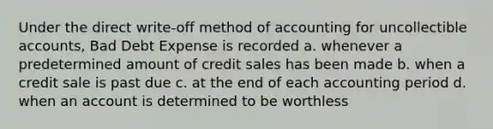 Under the direct write-off method of accounting for uncollectible accounts, Bad Debt Expense is recorded a. whenever a predetermined amount of credit sales has been made b. when a credit sale is past due c. at the end of each accounting period d. when an account is determined to be worthless