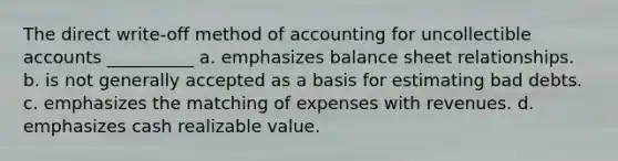 The direct write-off method of accounting for uncollectible accounts __________ a. emphasizes balance sheet relationships. b. is not generally accepted as a basis for estimating bad debts. c. emphasizes the matching of expenses with revenues. d. emphasizes cash realizable value.