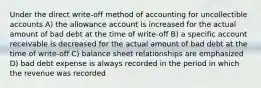 Under the direct write-off method of accounting for uncollectible accounts A) the allowance account is increased for the actual amount of bad debt at the time of write-off B) a specific account receivable is decreased for the actual amount of bad debt at the time of write-off C) balance sheet relationships are emphasized D) bad debt expense is always recorded in the period in which the revenue was recorded