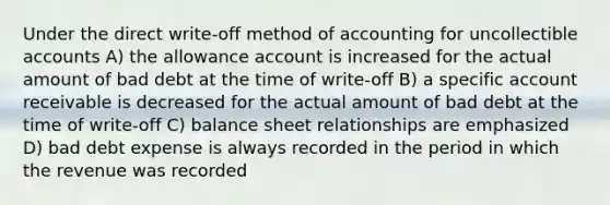 Under the direct write-off method of accounting for uncollectible accounts A) the allowance account is increased for the actual amount of bad debt at the time of write-off B) a specific account receivable is decreased for the actual amount of bad debt at the time of write-off C) balance sheet relationships are emphasized D) bad debt expense is always recorded in the period in which the revenue was recorded