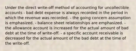 Under the direct write‐off method of accounting for uncollectible accounts - bad debt expense is always recorded in the period in which the revenue was recorded. - the going concern assumption is emphasized. - balance sheet relationships are emphasized. - the allowance account is increased for the actual amount of bad debt at the time of write‐off. - a specific account receivable is decreased for the actual amount of the bad debt at the time of the write‐off.