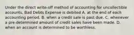 Under the direct write-off method of accounting for uncollectible accounts, Bad Debts Expense is debited A. at the end of each accounting period. B. when a credit sale is past due. C. whenever a pre-determined amount of credit sales have been made. D. when an account is determined to be worthless.