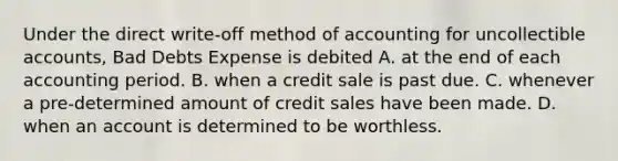 Under the direct write-off method of accounting for uncollectible accounts, Bad Debts Expense is debited A. at the end of each accounting period. B. when a credit sale is past due. C. whenever a pre-determined amount of credit sales have been made. D. when an account is determined to be worthless.