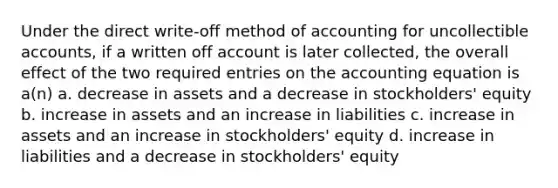 Under the direct write-off method of accounting for uncollectible accounts, if a written off account is later collected, the overall effect of the two required entries on <a href='https://www.questionai.com/knowledge/k7UJ6J5ODQ-the-accounting-equation' class='anchor-knowledge'>the accounting equation</a> is a(n) a. decrease in assets and a decrease in stockholders' equity b. increase in assets and an increase in liabilities c. increase in assets and an increase in stockholders' equity d. increase in liabilities and a decrease in stockholders' equity