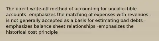 The direct write-off method of accounting for uncollectible accounts -emphasizes the matching of expenses with revenues -is not generally accepted as a basis for estimating bad debts -emphasizes balance sheet relationships -emphasizes the historical cost principle