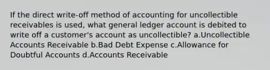 If the direct write-off method of accounting for uncollectible receivables is used, what general ledger account is debited to write off a customer's account as uncollectible? a.Uncollectible Accounts Receivable b.Bad Debt Expense c.Allowance for Doubtful Accounts d.Accounts Receivable