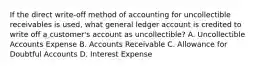 If the direct write-off method of accounting for uncollectible receivables is used, what general ledger account is credited to write off a customer's account as uncollectible? A. Uncollectible Accounts Expense B. Accounts Receivable C. Allowance for Doubtful Accounts D. Interest Expense