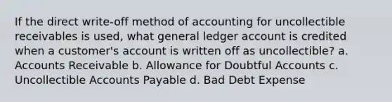 If the direct write-off method of accounting for uncollectible receivables is used, what general ledger account is credited when a customer's account is written off as uncollectible? a. Accounts Receivable b. Allowance for Doubtful Accounts c. Uncollectible Accounts Payable d. Bad Debt Expense