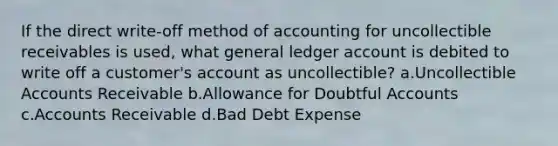 If the direct write-off method of accounting for uncollectible receivables is used, what general ledger account is debited to write off a customer's account as uncollectible? a.Uncollectible Accounts Receivable b.Allowance for Doubtful Accounts c.Accounts Receivable d.Bad Debt Expense