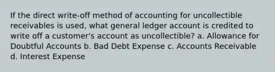 If the direct write-off method of accounting for uncollectible receivables is used, what general ledger account is credited to write off a customer's account as uncollectible? a. Allowance for Doubtful Accounts b. Bad Debt Expense c. Accounts Receivable d. Interest Expense