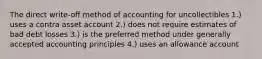 The direct write-off method of accounting for uncollectibles 1.) uses a contra asset account 2.) does not require estimates of bad debt losses 3.) is the preferred method under generally accepted accounting principles 4.) uses an allowance account