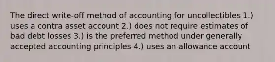 The direct write-off method of accounting for uncollectibles 1.) uses a contra asset account 2.) does not require estimates of bad debt losses 3.) is the preferred method under <a href='https://www.questionai.com/knowledge/kwjD9YtMH2-generally-accepted-accounting-principles' class='anchor-knowledge'>generally accepted accounting principles</a> 4.) uses an allowance account