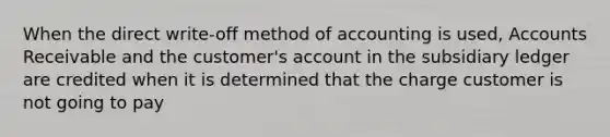 When the direct write-off method of accounting is used, Accounts Receivable and the customer's account in the subsidiary ledger are credited when it is determined that the charge customer is not going to pay