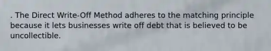 . The Direct Write-Off Method adheres to the matching principle because it lets businesses write off debt that is believed to be uncollectible.