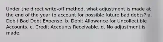 Under the direct write-off method, what adjustment is made at the end of the year to account for possible future bad debts? a. Debit Bad Debt Expense. b. Debit Allowance for Uncollectible Accounts. c. Credi<a href='https://www.questionai.com/knowledge/k7x83BRk9p-t-accounts' class='anchor-knowledge'>t accounts</a> Receivable. d. No adjustment is made.