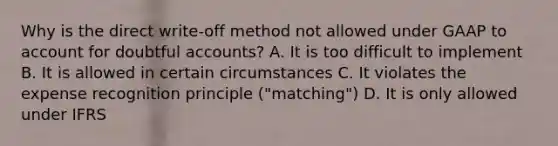 Why is the direct write-off method not allowed under GAAP to account for doubtful accounts? A. It is too difficult to implement B. It is allowed in certain circumstances C. It violates the expense recognition principle ("matching") D. It is only allowed under IFRS