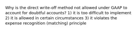 Why is the direct write-off method not allowed under GAAP to account for doubtful accounts? 1) it is too difficult to implement 2) it is allowed in certain circumstances 3) it violates the expense recognition (matching) principle