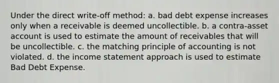 Under the direct write-off method: a. bad debt expense increases only when a receivable is deemed uncollectible. b. a contra-asset account is used to estimate the amount of receivables that will be uncollectible. c. the matching principle of accounting is not violated. d. the income statement approach is used to estimate Bad Debt Expense.