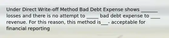 Under Direct Write-off Method Bad Debt Expense shows _______ losses and there is no attempt to _____ bad debt expense to ____ revenue. For this reason, this method is___- acceptable for financial reporting