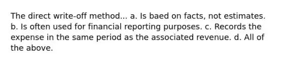 The direct write-off method... a. Is baed on facts, not estimates. b. Is often used for financial reporting purposes. c. Records the expense in the same period as the associated revenue. d. All of the above.