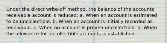 Under the direct write-off method, the balance of the accounts receivable account is reduced: a. When an account is estimated to be uncollectible. b. When an account is initially recorded as receivable. c. When an account is proven uncollectible. d. When the allowance for uncollectible accounts is established.