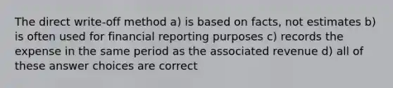 The direct write-off method a) is based on facts, not estimates b) is often used for financial reporting purposes c) records the expense in the same period as the associated revenue d) all of these answer choices are correct