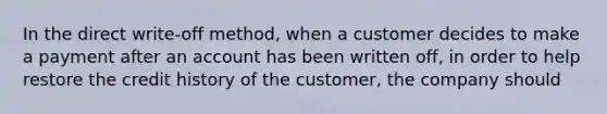 In the direct write-off method, when a customer decides to make a payment after an account has been written off, in order to help restore the credit history of the customer, the company should