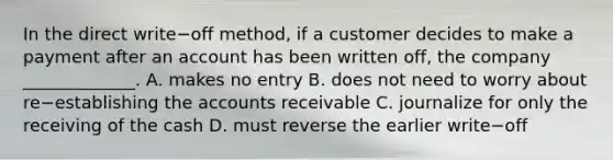 In the direct write−off ​method, if a customer decides to make a payment after an account has been written​ off, the company​ _____________. A. makes no entry B. does not need to worry about re−establishing the accounts receivable C. journalize for only the receiving of the cash D. must reverse the earlier write−off