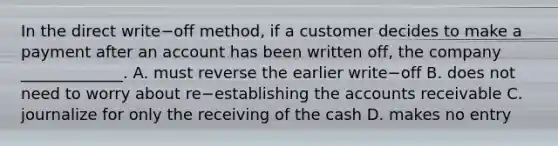 In the direct write−off ​method, if a customer decides to make a payment after an account has been written​ off, the company​ _____________. A. must reverse the earlier write−off B. does not need to worry about re−establishing the accounts receivable C. journalize for only the receiving of the cash D. makes no entry