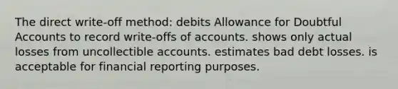 The direct write-off method: debits Allowance for Doubtful Accounts to record write-offs of accounts. shows only actual losses from uncollectible accounts. estimates bad debt losses. is acceptable for financial reporting purposes.