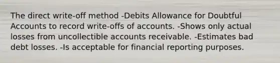 The direct write-off method -Debits Allowance for Doubtful Accounts to record write-offs of accounts. -Shows only actual losses from uncollectible accounts receivable. -Estimates bad debt losses. -Is acceptable for financial reporting purposes.