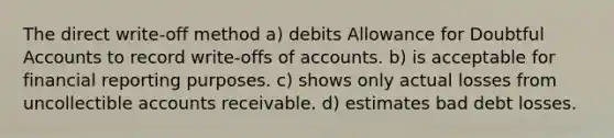 The direct write-off method a) debits Allowance for Doubtful Accounts to record write-offs of accounts. b) is acceptable for financial reporting purposes. c) shows only actual losses from uncollectible accounts receivable. d) estimates bad debt losses.