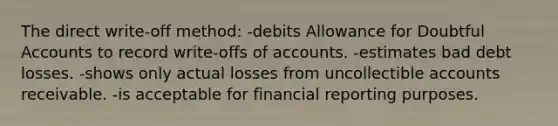 The direct write-off method: -debits Allowance for Doubtful Accounts to record write-offs of accounts. -estimates bad debt losses. -shows only actual losses from uncollectible accounts receivable. -is acceptable for financial reporting purposes.