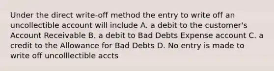 Under the direct write-off method the entry to write off an uncollectible account will include A. a debit to the customer's Account Receivable B. a debit to Bad Debts Expense account C. a credit to the Allowance for Bad Debts D. No entry is made to write off uncolllectible accts