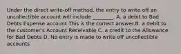 Under the direct​ write-off method, the entry to write off an uncollectible account will include​ ________. A. a debit to Bad Debts Expense account This is the correct answer.B. a debit to the​ customer's Account Receivable C. a credit to the Allowance for Bad Debts D. No entry is made to write off uncollectible accounts