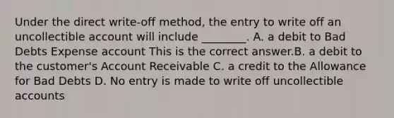 Under the direct​ write-off method, the entry to write off an uncollectible account will include​ ________. A. a debit to Bad Debts Expense account This is the correct answer.B. a debit to the​ customer's Account Receivable C. a credit to the Allowance for Bad Debts D. No entry is made to write off uncollectible accounts